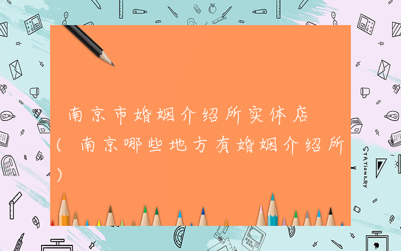 南京市婚姻介绍所实体店 (南京哪些地方有婚姻介绍所)
